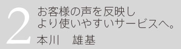 2.お客様の声を反映しより使いやすいサービスへ。 企画営業部 本川雄基